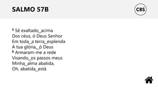 SALMO 57B
5 Sê exaltado ͜ acima
Dos céus, ó Deus Senhor
Em toda ͜ a terra ͜ esplenda
A tua glória, ͜ ó Deus
6 Armaram-me a rede
Visando ͜ os passos meus
Minha ͜ alma abatida,
Oh, abatida ͜ está
 