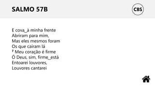 SALMO 57B
E cova ͜ à minha frente
Abriram para mim,
Mas eles mesmos foram
Os que caíram lá
7 Meu coração é firme
Ó Deus, sim, firme ͜ está
Entoarei louvores,
Louvores cantarei
 