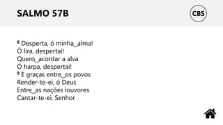 SALMO 57B
8 Desperta, ó minha ͜ alma!
Ó lira, despertai!
Quero ͜ acordar a alva
Ó harpa, despertai!
9 E graças entre ͜ os povos
Render-te-ei, ó Deus
Entre ͜ as nações louvores
Cantar-te-ei, Senhor
 