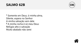 SALMO 62B
1 Somente em Deus, ó minha alma,
Silente, espera no Senhor
A minha salvação vem dele
2 A minha rocha é só meu Deus
Refúgio alto e salvação
Muito abalado não serei
 