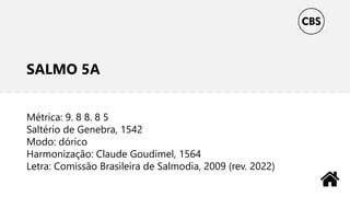 SALMO 5A
Métrica: 9. 8 8. 8 5
Saltério de Genebra, 1542
Modo: dórico
Harmonização: Claude Goudimel, 1564
Letra: Comissão Brasileira de Salmodia, 2009 (rev. 2022)
 