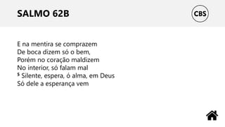 SALMO 62B
E na mentira se comprazem
De boca dizem só o bem,
Porém no coração maldizem
No interior, só falam mal
5 Silente, espera, ó alma, em Deus
Só dele a esperança vem
 