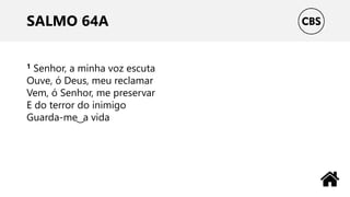 SALMO 64A
1 Senhor, a minha voz escuta
Ouve, ó Deus, meu reclamar
Vem, ó Senhor, me preservar
E do terror do inimigo
Guarda-me ͜ a vida
 