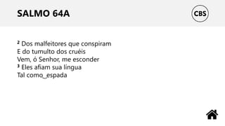 SALMO 64A
2 Dos malfeitores que conspiram
E do tumulto dos cruéis
Vem, ó Senhor, me esconder
3 Eles afiam sua língua
Tal como ͜ espada
 
