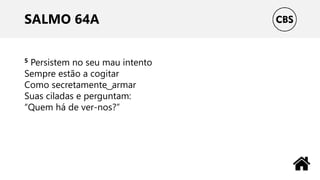 SALMO 64A
5 Persistem no seu mau intento
Sempre estão a cogitar
Como secretamente ͜ armar
Suas ciladas e perguntam:
“Quem há de ver-nos?”
 