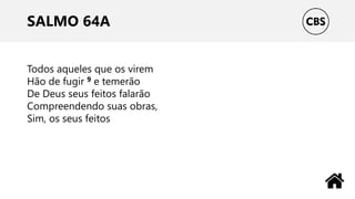 SALMO 64A
Todos aqueles que os virem
Hão de fugir 9 e temerão
De Deus seus feitos falarão
Compreendendo suas obras,
Sim, os seus feitos
 