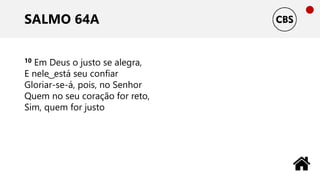 SALMO 64A
10 Em Deus o justo se alegra,
E nele ͜ está seu confiar
Gloriar-se-á, pois, no Senhor
Quem no seu coração for reto,
Sim, quem for justo
 