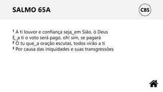 SALMO 65A
1 A ti louvor e confiança seja ͜ em Sião, ó Deus
E ͜ a ti o voto será pago, oh! sim, se pagará
2 Ó tu que ͜ a oração escutas, todos virão a ti
3 Por causa das iniquidades e suas transgressões
 