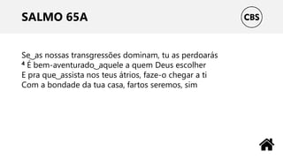 SALMO 65A
Se ͜ as nossas transgressões dominam, tu as perdoarás
4 É bem-aventurado ͜ aquele a quem Deus escolher
E pra que ͜ assista nos teus átrios, faze-o chegar a ti
Com a bondade da tua casa, fartos seremos, sim
 