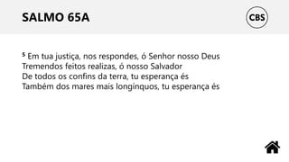 SALMO 65A
5 Em tua justiça, nos respondes, ó Senhor nosso Deus
Tremendos feitos realizas, ó nosso Salvador
De todos os confins da terra, tu esperança és
Também dos mares mais longínquos, tu esperança és
 