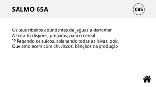 SALMO 65A
Os teus ribeiros abundantes de ͜ águas a derramar
A terra tu dispões, preparas, para o cereal
10 Regando os sulcos, aplanando todas as leivas, pois,
Que amolecem com chuviscos, bênçãos na produção
 