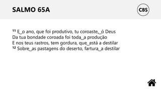 SALMO 65A
11 E ͜ o ano, que foi produtivo, tu coroaste, ͜ ó Deus
Da tua bondade coroada foi toda ͜ a produção
E nos teus rastros, tem gordura, que ͜ está a destilar
12 Sobre ͜ as pastagens do deserto, fartura ͜ a destilar
 