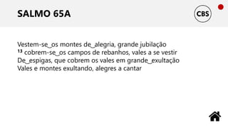 SALMO 65A
Vestem-se ͜ os montes de ͜ alegria, grande jubilação
13 cobrem-se ͜ os campos de rebanhos, vales a se vestir
De ͜ espigas, que cobrem os vales em grande ͜ exultação
Vales e montes exultando, alegres a cantar
 