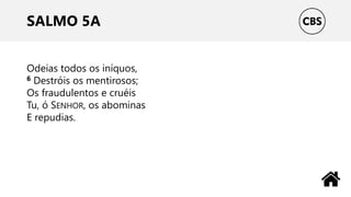 SALMO 5A
Odeias todos os iníquos,
6 Destróis os mentirosos;
Os fraudulentos e cruéis
Tu, ó SENHOR, os abominas
E repudias.
 