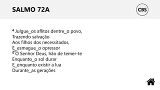 SALMO 72A
4 Julgue ͜ os aflitos dentre ͜ o povo,
Trazendo salvação
Aos filhos dos necessitados,
E͜ ͜ esmague ͜ o opressor
5 Ó Senhor Deus, hão de temer-te
Enquanto ͜ o sol durar
E ͜ enquanto existir a lua
Durante ͜ as gerações
 