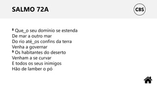 SALMO 72A
8 Que ͜ o seu domínio se estenda
De mar a outro mar
Do rio até ͜ os confins da terra
Venha a governar
9 Os habitantes do deserto
Venham a se curvar
E todos os seus inimigos
Hão de lamber o pó
 