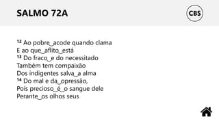 SALMO 72A
12 Ao pobre ͜ acode quando clama
E ao que ͜ aflito ͜ está
13 Do fraco ͜ e do necessitado
Também tem compaixão
Dos indigentes salva ͜ a alma
14 Do mal e da ͜ opressão,
Pois precioso ͜ é ͜ o sangue dele
Perante ͜ os olhos seus
 