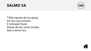 SALMO 5A
7 Pela riqueza da tua graça,
Em tua casa entrarei
E inclinado ficarei
Diante do teu santo templo.
Sob o temor teu.
 
