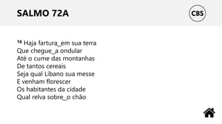 SALMO 72A
16 Haja fartura ͜ em sua terra
Que chegue ͜ a ondular
Até o cume das montanhas
De tantos cereais
Seja qual Líbano sua messe
E venham florescer
Os habitantes da cidade
Qual relva sobre ͜ o chão
 