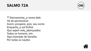 SALMO 72A
17 Eternamente ͜ o nome dele
Há de permanecer
Assim, prospere, pois, seu nome
Enquanto ͜ o sol brilhar
Que sejam nele ͜ abençoados
Todos os homens, sim
Seja chamado de bendito
Por todas as nações
 