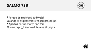 SALMO 73B
3 Porque os soberbos eu invejei
Quando vi os perversos em seu prosperar,
4 Apertos na sua morte não têm
O seu corpo ͜ é saudável, tem muito vigor
 