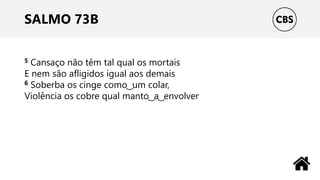 SALMO 73B
5 Cansaço não têm tal qual os mortais
E nem são afligidos igual aos demais
6 Soberba os cinge como ͜ um colar,
Violência os cobre qual manto ͜ a ͜ envolver
 