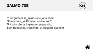 SALMO 73B
11 Perguntam se ͜ acaso sabe ͜ o Senhor:
“Porventura, ͜ o Altíssimo conhecerá?”
12 Assim são os ímpios, e sempre vão,
Bem tranquilos, crescendo ͜ as riquezas que têm
 