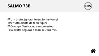 SALMO 73B
22 Um bruto ͜ ignorante então me tornei
Insensato diante de ti eu fiquei
23 Contigo, Senhor, eu sempre estou
Pela destra seguras a mim, ó Deus meu
 