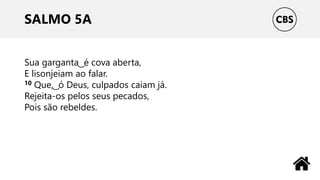 SALMO 5A
Sua garganta ͜ é cova aberta,
E lisonjeiam ao falar.
10 Que, ͜ ó Deus, culpados caiam já.
Rejeita-os pelos seus pecados,
Pois são rebeldes.
 