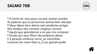 SALMO 78B
1 À minha lei, meu povo, escutai, prestai ouvidos
Às palavras que eu pronunciar prestai bem atenção
2 Meus lábios bem aberto sem parábolas antigas
Dos tempos idos contarei, enigmas narrarei
3 Aquilo que aprendemos e os pais nos contaram
4 Oculto aos seus filhos não podemos deixar
E à geração vindoura narrar ͜ as maravilhas
Louvores do nosso Deus e ͜ o seu grande poder
 