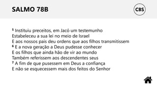 SALMO 78B
5 Instituiu preceitos, em Jacó um testemunho
Estabeleceu a sua lei no meio de Israel
E aos nossos pais deu ordens que aos filhos transmitissem
6 E a nova geração a Deus pudesse conhecer
E os filhos que ainda hão de vir ao mundo
Também referissem aos descendentes seus
7 A fim de que pusessem em Deus a confiança
E não se esquecessem mais dos feitos do Senhor
 
