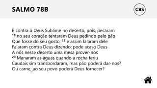 SALMO 78B
E contra o Deus Sublime no deserto, pois, pecaram
18 no seu coração tentaram Deus pedindo pelo pão
Que fosse do seu gosto, 19 e assim falaram dele
Falaram contra Deus dizendo: pode acaso Deus
A nós nesse deserto uma mesa prover-nos
20 Manaram as águas quando a rocha feriu
Caudais sim transbordaram, mas pão poderá dar-nos?
Ou carne ͜ ao seu povo poderá Deus fornecer?
 