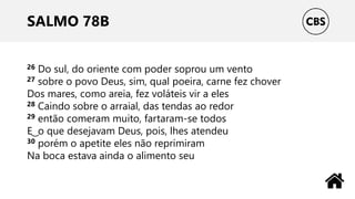SALMO 78B
26 Do sul, do oriente com poder soprou um vento
27 sobre o povo Deus, sim, qual poeira, carne fez chover
Dos mares, como areia, fez voláteis vir a eles
28 Caindo sobre o arraial, das tendas ao redor
29 então comeram muito, fartaram-se todos
E ͜ o que desejavam Deus, pois, lhes atendeu
30 porém o apetite eles não reprimiram
Na boca estava ainda o alimento seu
 