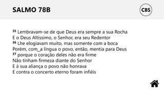 SALMO 78B
35 Lembravam-se de que Deus era sempre a sua Rocha
E o Deus Altíssimo, o Senhor, era seu Redentor
36 Lhe elogiavam muito, mas somente com a boca
Porém, com ͜ a língua o povo, então, mentia para Deus
37 porque o coração deles não era firme
Não tinham firmeza diante do Senhor
E à sua aliança o povo não honrava
E contra o concerto eterno foram infiéis
 