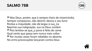 SALMO 78B
38 Mas Deus, porém, que é sempre cheio de misericórdia,
Sempre compassivo, não destrói, desvia o seu furor
Perdoa a iniquidade, não dá largas à sua ͜ ira
Reprime sua indignação, sua ira Deus contém
39 Pois lembra-se que ͜ o povo é feito de carne
Qual vento que passa sem nunca mais voltar
40 Por muitas vezes foram rebeldes no deserto
No ermo provocações lançaram contra Deus
 