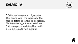 SALMO 1A
1 Quão bem-aventurado é ͜ o varão
Que nunca anda ͜ em ímpia sugestão,
Não se detém no ͜ andar de pecadores,
Nem se associa ͜ aos escarnecedores,
2 Mas seu prazer na lei de Deus está
E ͜ em dia ͜ e noite nela meditar.
 