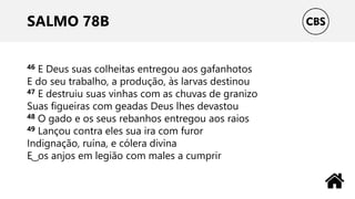 SALMO 78B
46 E Deus suas colheitas entregou aos gafanhotos
E do seu trabalho, a produção, às larvas destinou
47 E destruiu suas vinhas com as chuvas de granizo
Suas figueiras com geadas Deus lhes devastou
48 O gado e os seus rebanhos entregou aos raios
49 Lançou contra eles sua ira com furor
Indignação, ruína, e cólera divina
E ͜ os anjos em legião com males a cumprir
 