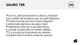 SALMO 78B
58 Com os ͜ altos provocaram e a Deus o ͜ incitaram
Com imagens de escultura, pois, seu zelo despertou
59 E Deus ouvindo isso ficou muito indignado
E sobremodo aborreceu seu povo, Israel
60 Abandonou Siló com o seu tabernáculo
E ͜ a tenda na qual entre os homens habitou
61 E ͜ a arca da sua força passou ao cativeiro
Sua glória Deus transferiu à mão do opressor
 