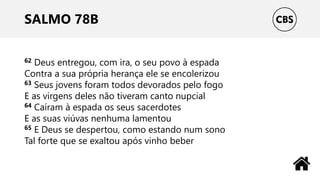 SALMO 78B
62 Deus entregou, com ira, o seu povo à espada
Contra a sua própria herança ele se encolerizou
63 Seus jovens foram todos devorados pelo fogo
E as virgens deles não tiveram canto nupcial
64 Caíram à espada os seus sacerdotes
E as suas viúvas nenhuma lamentou
65 E Deus se despertou, como estando num sono
Tal forte que se exaltou após vinho beber
 