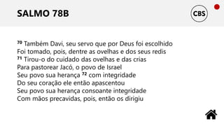 SALMO 78B
70 Também Davi, seu servo que por Deus foi escolhido
Foi tomado, pois, dentre as ovelhas e dos seus redis
71 Tirou-o do cuidado das ovelhas e das crias
Para pastorear Jacó, o povo de Israel
Seu povo sua herança 72 com integridade
Do seu coração ele então apascentou
Seu povo sua herança consoante integridade
Com mãos precavidas, pois, então os dirigiu
 