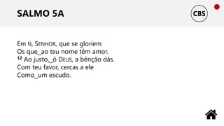 SALMO 5A
Em ti, SENHOR, que se gloriem
Os que ͜ ao teu nome têm amor.
12 Ao justo, ͜ ó DEUS, a bênção dás.
Com teu favor, cercas a ele
Como ͜ um escudo.
 