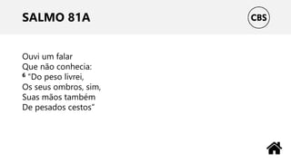 SALMO 81A
Ouvi um falar
Que não conhecia:
6 “Do peso livrei,
Os seus ombros, sim,
Suas mãos também
De pesados cestos”
 