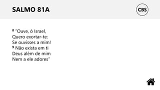 SALMO 81A
8 “Ouve, ó Israel,
Quero exortar-te:
Se ouvisses a mim!
9 Não exista em ti
Deus além de mim
Nem a ele adores”
 