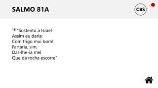 SALMO 81A
16 “Sustento a Israel
Assim eu daria:
Com trigo mui bom!
Fartaria, sim,
Dar-lhe-ia mel
Que da rocha escorre”
 