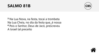 SALMO 81B
3 Na Lua Nova, na festa, tocai a trombeta
Na Lua Cheia, no dia da festa que ͜ é nossa
4 Pois o Senhor, Deus de Jacó, prescreveu
A Israel tal preceito
 
