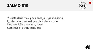 SALMO 81B
16 Sustentaria meu povo com ͜ o trigo mais fino
E ͜ o fartaria com mel que da rocha escorre
Sim, provisão daria eu a ͜ Israel
Com mel e ͜ o trigo mais fino
 