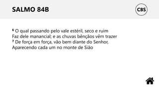 SALMO 84B
6 O qual passando pelo vale estéril, seco e ruim
Faz dele manancial; e as chuvas bênçãos vêm trazer
7 De força em força, vão bem diante do Senhor,
Aparecendo cada um no monte de Sião
 