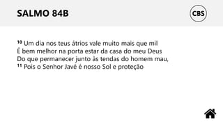 SALMO 84B
10 Um dia nos teus átrios vale muito mais que mil
É bem melhor na porta estar da casa do meu Deus
Do que permanecer junto às tendas do homem mau,
11 Pois o Senhor Javé é nosso Sol e proteção
 