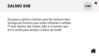 SALMO 84B
Dá graça e glória o Senhor, pois Ele nenhum bem
Sonega aos homens que estão trilhando a retidão
12 Javé, Senhor das hostes, feliz é o homem que
Em ti confia para sempre, ó Deus de Israel!
 