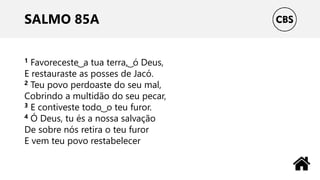 SALMO 85A
1 Favoreceste ͜ a tua terra, ͜ ó Deus,
E restauraste as posses de Jacó.
2 Teu povo perdoaste do seu mal,
Cobrindo a multidão do seu pecar,
3 E contiveste todo ͜ o teu furor.
4 Ó Deus, tu és a nossa salvação
De sobre nós retira o teu furor
E vem teu povo restabelecer
 